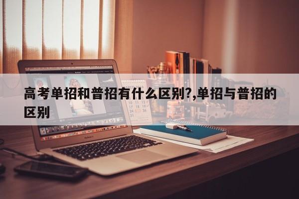 高考单招和普招有什么区别?,单招与普招的区别