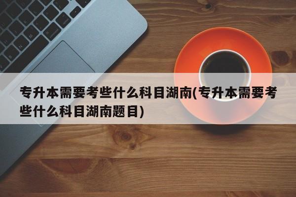 专升本需要考些什么科目湖南(专升本需要考些什么科目湖南题目)