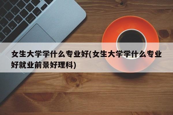 女生大学学什么专业好(女生大学学什么专业好就业前景好理科)