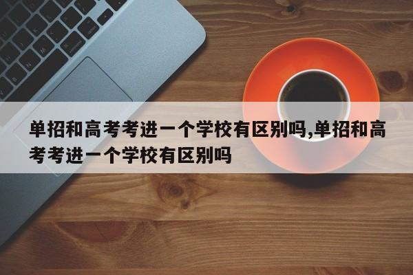 单招和高考考进一个学校有区别吗,单招和高考考进一个学校有区别吗