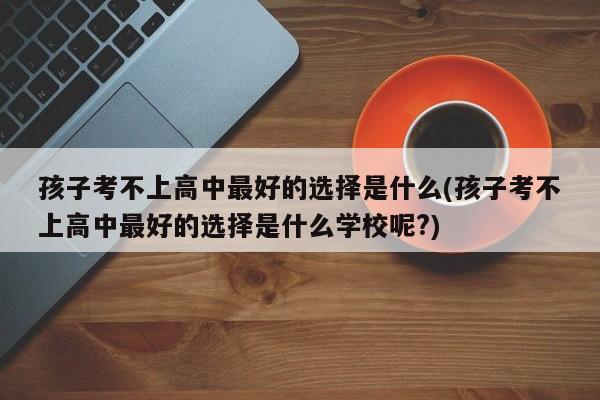 孩子考不上高中最好的选择是什么(孩子考不上高中最好的选择是什么学校呢?)