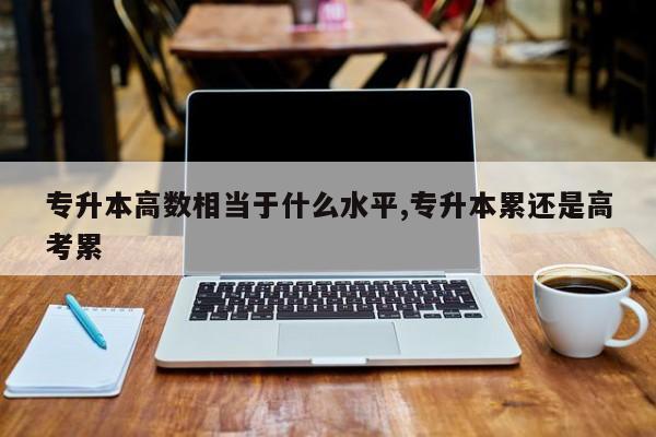 专升本高数相当于什么水平,专升本累还是高考累