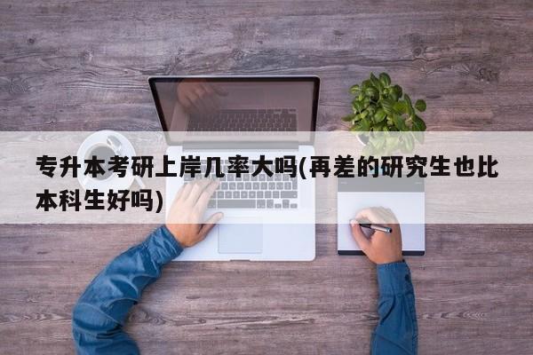 专升本考研上岸几率大吗(再差的研究生也比本科生好吗)