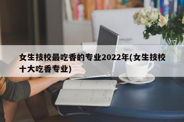 女生技校最吃香的专业2022年(女生技校十大吃香专业)