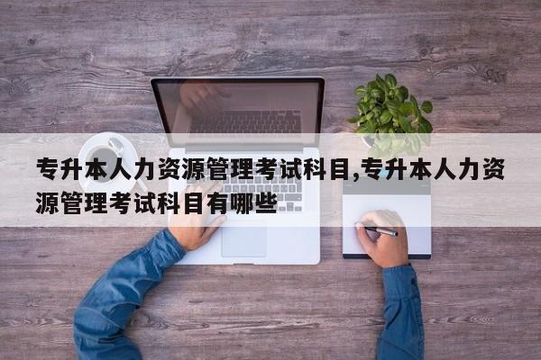 专升本人力资源管理考试科目,专升本人力资源管理考试科目有哪些