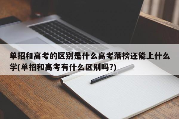 单招和高考的区别是什么高考落榜还能上什么学(单招和高考有什么区别吗?)