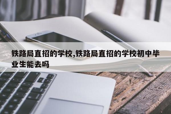 铁路局直招的学校,铁路局直招的学校初中毕业生能去吗