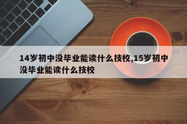 14岁初中没毕业能读什么技校,15岁初中没毕业能读什么技校