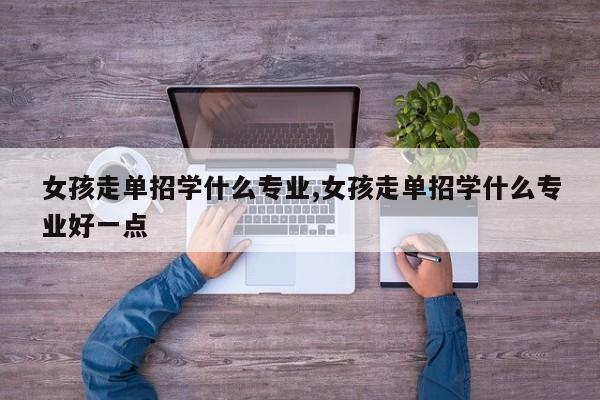 女孩走单招学什么专业,女孩走单招学什么专业好一点