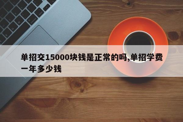 单招交15000块钱是正常的吗,单招学费一年多少钱