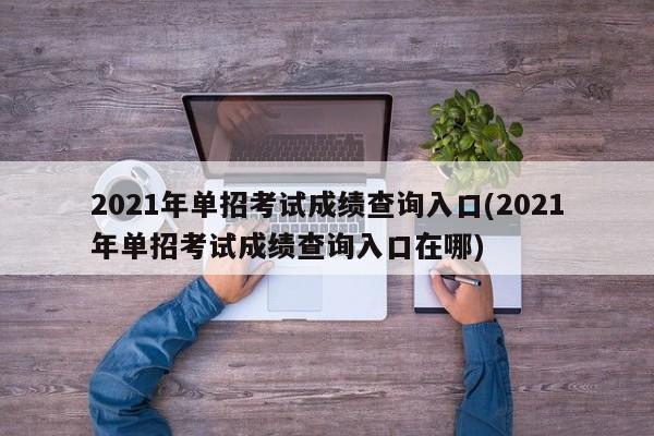 2021年单招考试成绩查询入口(2021年单招考试成绩查询入口在哪)
