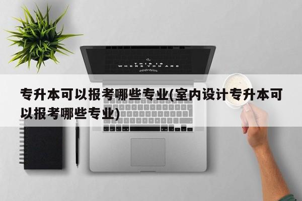 专升本可以报考哪些专业(室内设计专升本可以报考哪些专业)