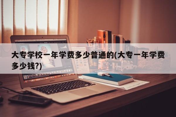 大专学校一年学费多少普通的(大专一年学费多少钱?)