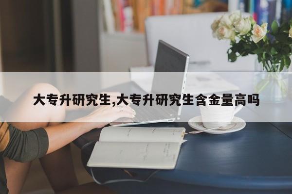 大专升研究生,大专升研究生含金量高吗
