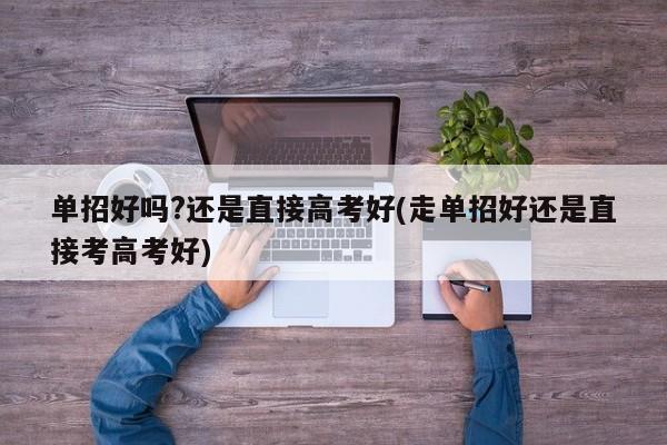 单招好吗?还是直接高考好(走单招好还是直接考高考好)