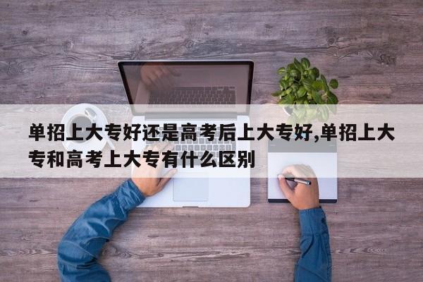 单招上大专好还是高考后上大专好,单招上大专和高考上大专有什么区别