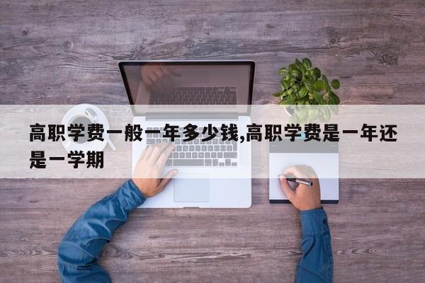 高职学费一般一年多少钱,高职学费是一年还是一学期 第1张