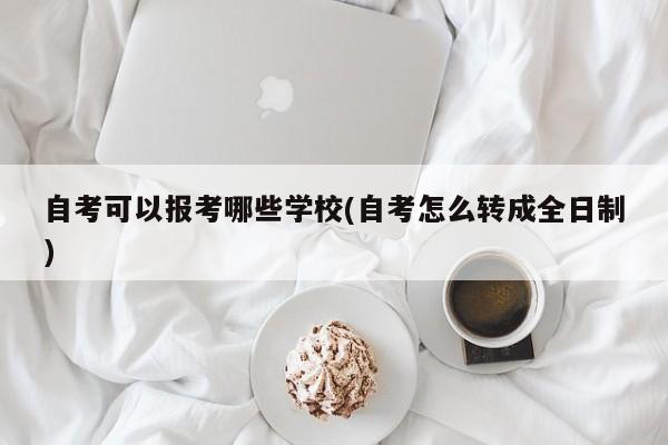 自考可以报考哪些学校(自考怎么转成全日制)