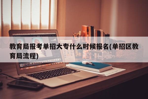 教育局报考单招大专什么时候报名(单招区教育局流程)