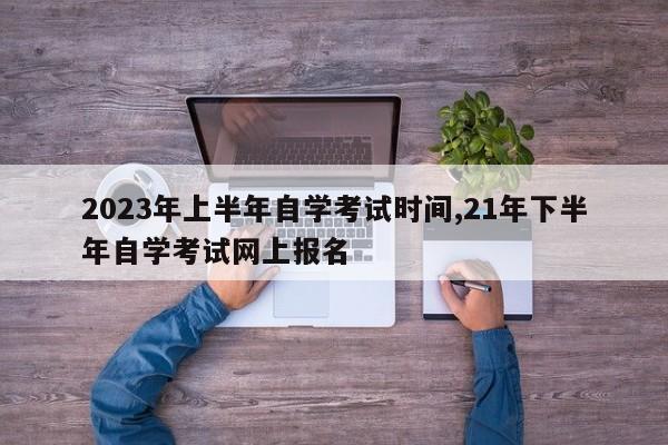 2023年上半年自学考试时间,21年下半年自学考试网上报名