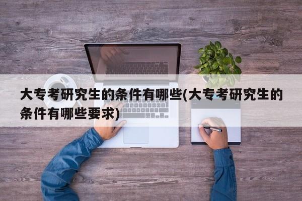 大专考研究生的条件有哪些(大专考研究生的条件有哪些要求)