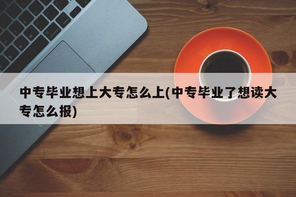 中专毕业想上大专怎么上(中专毕业了想读大专怎么报)