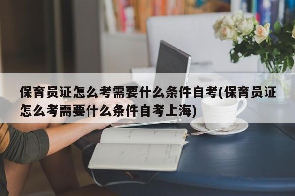 保育员证怎么考需要什么条件自考(保育员证怎么考需要什么条件自考上海)