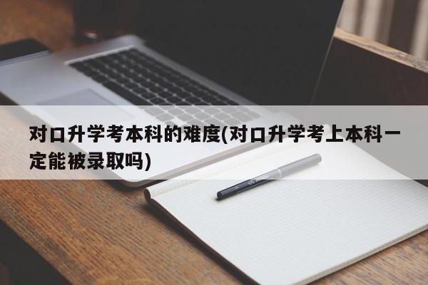 对口升学考本科的难度(对口升学考上本科一定能被录取吗)