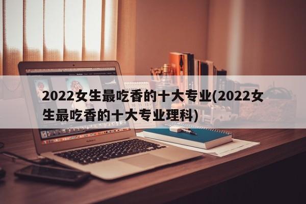 2022女生最吃香的十大专业(2022女生最吃香的十大专业理科)