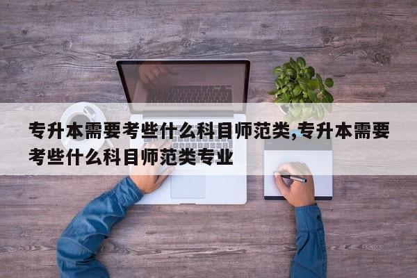 专升本需要考些什么科目师范类,专升本需要考些什么科目师范类专业