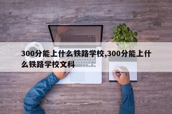 300分能上什么铁路学校,300分能上什么铁路学校文科