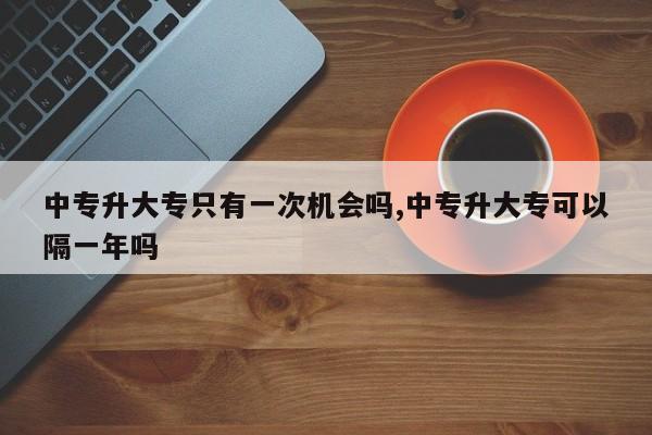 中专升大专只有一次机会吗,中专升大专可以隔一年吗