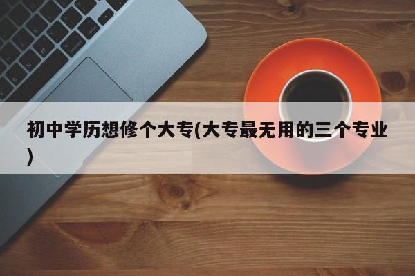 初中学历想修个大专(大专最无用的三个专业)