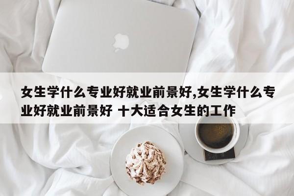 女生学什么专业好就业前景好,女生学什么专业好就业前景好 十大适合女生的工作