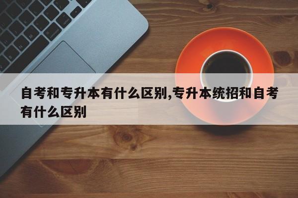 自考和专升本有什么区别,专升本统招和自考有什么区别
