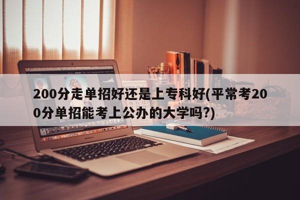 200分走单招好还是上专科好(平常考200分单招能考上公办的大学吗?)