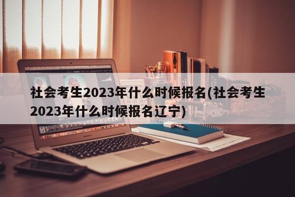 社会考生2023年什么时候报名(社会考生2023年什么时候报名辽宁)