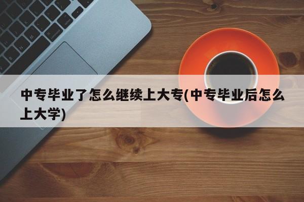 中专毕业了怎么继续上大专(中专毕业后怎么上大学)