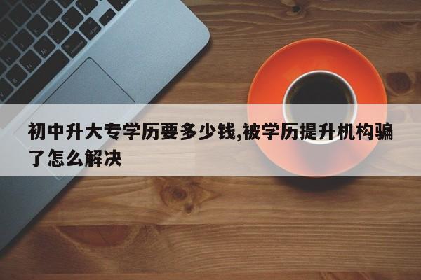 初中升大专学历要多少钱,被学历提升机构骗了怎么解决
