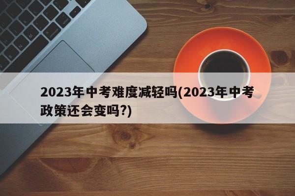 2023年中考难度减轻吗(2023年中考政策还会变吗?)