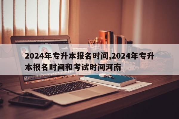 2024年专升本报名时间,2024年专升本报名时间和考试时间河南