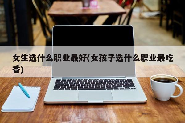女生选什么职业最好(女孩子选什么职业最吃香)