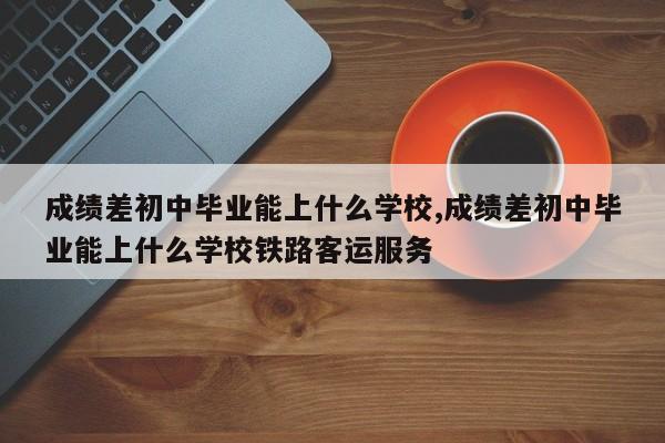 成绩差初中毕业能上什么学校,成绩差初中毕业能上什么学校铁路客运服务 第1张