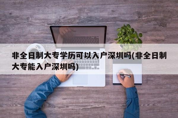 非全日制大专学历可以入户深圳吗(非全日制大专能入户深圳吗) 第1张