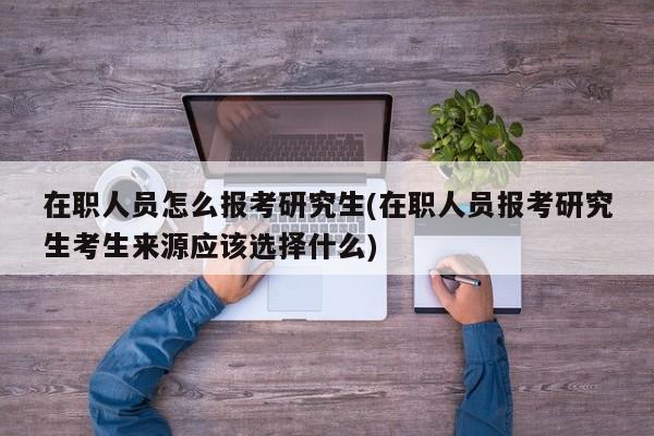 在职人员怎么报考研究生(在职人员报考研究生考生来源应该选择什么)