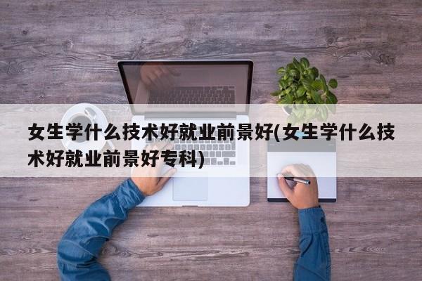 女生学什么技术好就业前景好(女生学什么技术好就业前景好专科) 第1张