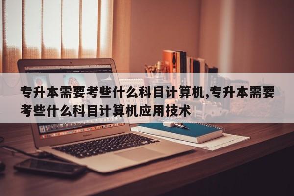 专升本需要考些什么科目计算机,专升本需要考些什么科目计算机应用技术 第1张