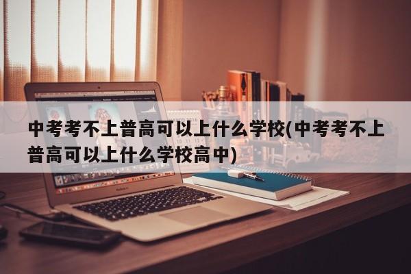 中考考不上普高可以上什么学校(中考考不上普高可以上什么学校高中)