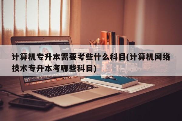 计算机专升本需要考些什么科目(计算机网络技术专升本考哪些科目)