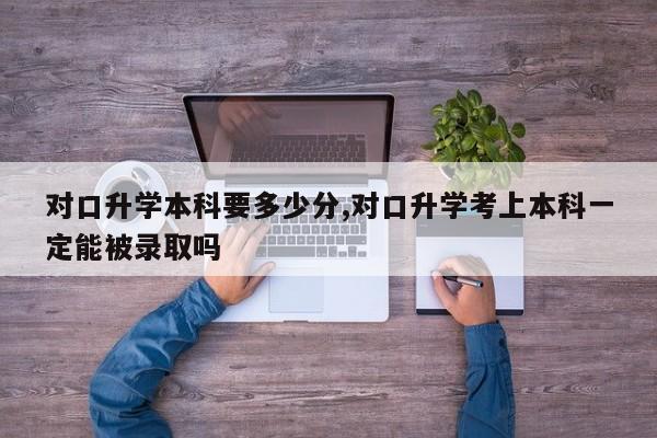 对口升学本科要多少分,对口升学考上本科一定能被录取吗